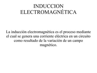 INDUCCION
ELECTROMAGNÉTICA
La inducción electromagnética es el proceso mediante
el cual se genera una corriente eléctrica en un circuito
como resultado de la variación de un campo
magnético.
 