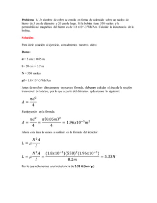 Problema 1. Un alambre de cobre se enrolla en forma de solenoide sobre un núcleo de
hierro de 5 cm de diámetro y 20 cm de largo. Si la bobina tiene 550 vueltas y la
permeabilidad magnética del hierro es de 1.8 x10^-3 Wb/Am. Calcular la inductancia de la
bobina.
Solución:
Para darle solución al ejercicio, consideremos nuestros datos:
Datos:
d = 5 cm = 0.05 m
l = 20 cm = 0.2 m
N = 550 vueltas
μf = 1.8×10^-3 Wb/Am
Antes de resolver directamente en nuestra fórmula, debemos calcular el área de la sección
transversal del núcleo, por lo que a partir del diámetro, aplicaremos lo siguiente:
𝐴 =
𝜋𝑑2
4
Sustituyendo en la fórmula:
𝐴 =
𝜋𝑑2
4
=
𝜋(0.05𝑚)2
4
= 1.96𝑥10−3
𝑚2
Ahora esta área la vamos a sustituir en la fórmula del inductor:
𝐿 = 𝜇
𝑁2
𝐴
𝑙
𝐿 = 𝜇
𝑁2
𝐴
𝑙
=
(1.8𝑥10−3
)(550)2
(1.96𝑥10−3
)
0.2𝑚
= 5.33𝐻
Por lo que obtenemos una inductancia de 5.33 H (henrys)
 