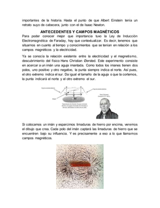 importantes de la historia. Hasta el punto de que Albert Einstein tenía un
retrato suyo de cabecera, junto con el de Isaac Newton.
ANTECEDENTES Y CAMPOS MAGNÉTICOS
Para poder conocer mejor que importancia tuvo la Ley de Inducción
Electromagnética de Faraday, hay que contextualizar. Es decir, tenemos que
situarnos en cuanto al tiempo y conocimientos que se tenían en relación a los
campos magnéticos y la electricidad.
Ya se conocía la relación existente entre la electricidad y el magnetismo,
descubrimiento del físico Hans Christian Øersted. Este experimento consiste
en acercar a un imán una aguja imantada. Como todos los imanes tienen dos
polos, uno positivo y otro negativo, la punta siempre indica el norte. Así pues,
el otro extremo indica el sur. Da igual el tamaño de la aguja o que la cortemos,
la punta indicará el norte y el otro extremo el sur.
Si colocamos un imán y esparcimos limaduras de hierro por encima, veremos
el dibujo que crea. Cada polo del imán captará las limaduras de hierro que se
encuentren bajo su influencia. Y es precisamente a eso a lo que llamamos
campos magnéticos.
 