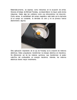 Matemáticamente, se expresa como indicamos en la ecuación de arriba.
Gracias al trabajo de Michael Faraday, se desarrollaron la mayor parte de las
máquinas. Hasta algo tan cotidiano como una vitrocerámica de inducción.
Como vemos, la variabilidad del campo magnético está dado por la derivada
(si el campo es constante, la derivada es cero y no se provoca fuerza
electromotriz alguna).
Otra aplicación importante de la Ley de Faraday es la creación de motores
eléctricos. Estos propulsores transforman la energía eléctrica en mecánica.
Se diferencian así de los motores químicos, que transforman el poder
calorífico del combustible en energía mecánica. Además, los motores
eléctricos tienen mayor rendimiento.
 