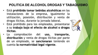 • Está prohibido tomar bebidas alcohólicas en las
instalaciones de la empresa, igualmente la
utilización, posesión, distribución y venta de
drogas ilícitas, durante la jornada laboral.
• Está prohibido para los empleados, presentarse
a su trabajo bajo el efecto de alcohol o drogas
ilícitas.
• La comprobación del uso, transporte,
distribución y venta de drogas ilícitas por parte
de un empleado, se sancionaran teniendo en
cuenta la normatividad legal vigente.
POLITICA DE ALCOHOL DROGAS Y TABAQUISMO
 