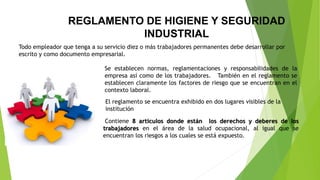REGLAMENTO DE HIGIENE Y SEGURIDAD
INDUSTRIAL
Contiene 8 artículos donde están los derechos y deberes de los
trabajadores en el área de la salud ocupacional, al igual que se
encuentran los riesgos a los cuales se está expuesto.
Todo empleador que tenga a su servicio diez o más trabajadores permanentes debe desarrollar por
escrito y como documento empresarial.
Se establecen normas, reglamentaciones y responsabilidades de la
empresa así como de los trabajadores. También en el reglamento se
establecen claramente los factores de riesgo que se encuentran en el
contexto laboral.
El reglamento se encuentra exhibido en dos lugares visibles de la
institución
 