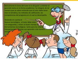 GC-F-004 V.01
Básicamente la tarea del tutor es la de guiar u orientar al
aprendiz tanto en la forma académica he integral, de tal
manera que se sobre entiende que el tutor debe tener
clara la temática, los métodos de calificación, las
competencias del programa en el cual se desempeña.
Teniendo en cuenta el
Avance tecnológico, el tutor debe estar
a la vanguardia, y tener un buen manejo de
Herramientas tecnológicas tanto para las relaciones
interpersonales directas con aprendiz o de manera
virtual.
 