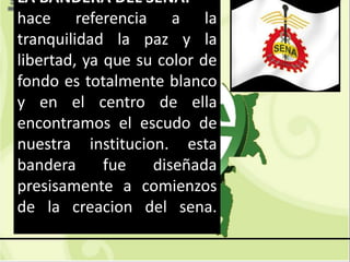GC-F-004 V.01
LA BANDERA DEL SENA:
hace referencia a la
tranquilidad la paz y la
libertad, ya que su color de
fondo es totalmente blanco
y en el centro de ella
encontramos el escudo de
nuestra institucion. esta
bandera fue diseñada
presisamente a comienzos
de la creacion del sena.
 