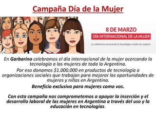 Campaña Día de la Mujer
En Garbarino celebramos el día internacional de la mujer acercando la
tecnología a las mujeres de toda la Argentina.
Por eso donamos $1.000.000 en productos de tecnología a
organizaciones sociales que trabajan para mejorar las oportunidades de
mujeres y niñas en Argentina.
Beneficio exclusivo para mujeres como vos.
Con esta campaña nos comprometemos a apoyar la inserción y el
desarrollo laboral de las mujeres en Argentina a través del uso y la
educación en tecnologías.
 