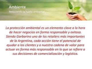 La protección ambiental es un elemento clave a la hora
de hacer negocios en forma responsable y exitosa.
Siendo Garbarino uno de los retailers más importantes
de la Argentina, cada acción tiene el potencial de
ayudar a los clientes y a nuestra cadena de valor para
actuar en forma más responsable en lo que se refiere a
sus decisiones de comercialización y logística.
 