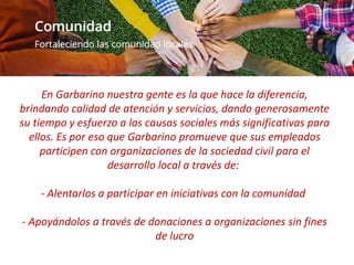 En Garbarino nuestra gente es la que hace la diferencia,
brindando calidad de atención y servicios, dando generosamente
su tiempo y esfuerzo a las causas sociales más significativas para
ellos. Es por eso que Garbarino promueve que sus empleados
participen con organizaciones de la sociedad civil para el
desarrollo local a través de:
- Alentarlos a participar en iniciativas con la comunidad
- Apoyándolos a través de donaciones a organizaciones sin fines
de lucro
 