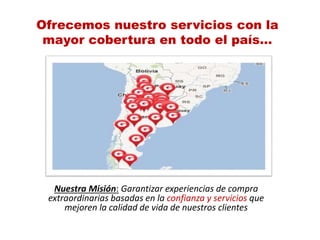 Ofrecemos nuestro servicios con la
mayor cobertura en todo el país…
Nuestra Misión: Garantizar experiencias de compra
extraordinarias basadas en la confianza y servicios que
mejoren la calidad de vida de nuestros clientes
 
