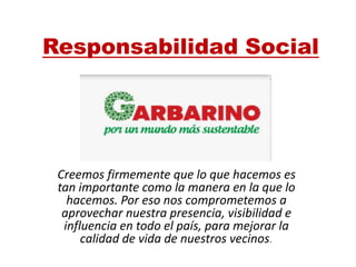 Responsabilidad Social
Creemos firmemente que lo que hacemos es
tan importante como la manera en la que lo
hacemos. Por eso nos comprometemos a
aprovechar nuestra presencia, visibilidad e
influencia en todo el país, para mejorar la
calidad de vida de nuestros vecinos.
 