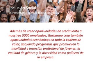 Además de crear oportunidades de crecimiento a nuestros 5000 empleados, Garbarino
crea también oportunidades económicas en toda la cadena de valor, apoyando
programas que promueven la movilidad e inserción profesional de jóvenes, la equidad
de género y la diversidad como políticas de la empresa.
Además de crear oportunidades de crecimiento a
nuestros 5000 empleados, Garbarino crea también
oportunidades económicas en toda la cadena de
valor, apoyando programas que promueven la
movilidad e inserción profesional de jóvenes, la
equidad de género y la diversidad como políticas de
la empresa.
 