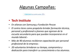 Algunas Campañas:
• Tech Institute
• En alianza con Samsung y Fundación Pescar.
• El centro tiene como propósito brindar formación técnica,
personal y profesional a jóvenes que egresan de la
escuela secundaria para que puedan incorporarse en el
mundo laboral.-
• Más de 90 alumnos recibieron capacitación por personal
profesional de la empresa.-
• 20 voluntarios brindaron su tiempo, compromiso y
dedicación para transferir su conocimiento a los alumnos.
 
