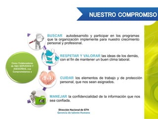Como Colaboradores
de S&A SERVICIOS Y
ASESORIAS, nos
Comprometemos a
BUSCAR autodesarrollo y participar en los programas
que la organización implemente para nuestro crecimiento
personal y profesional.
RESPETAR Y VALORAR las ideas de los demás,
con el fin de mantener un buen clima laboral.
CUIDAR los elementos de trabajo y de protección
personal, que nos sean asignados.
MANEJAR la confidencialidad de la información que nos
sea confiada.
Dirección Nacional de GTH
Gerencia de talento Humano
 