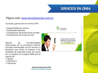 Página web: www.serviasesorias.com.co
Consulta y generación de archivos PDF:
Desprendibles de nomina
Certificados laborales
Liquidaciones de prestaciones sociales
Actualización de la hoja de vida.
Reporte de inconformidades
relacionadas con la contratación laboral,
consultas relacionadas con los servicios o
beneficios que ofrece la empresa o las
entidades de seguridad social. Se cuenta
con un espacio en la pagina WEB para el
reporte de:
 Quejas
 Reclamos y
 Peticiones
Dirección Nacional de GTH
Gerencia de talento Humano
 