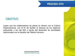 OBJETIVO
Lograr que los colaboradores de planta se alineen con la Cultura
Organizacional, con el fin de facilitar el alcance de los objetivos
propuestos y los del SGI a través del desarrollo de actividades
relacionadas con la Gestión del Talento Humano.
Dirección Nacional de GTH
Gerencia de talento Humano
 