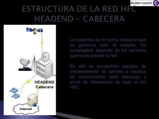 La cabecera es el centro desde el que
se gobierna todo el sistema. Su
complejidad depende de los servicios
que ha de prestar la red.
En ella se encuentran equipos de
procesamiento de señales y equipos
de comunicación para descarga y
envió de información de toda la red
HFC.

 