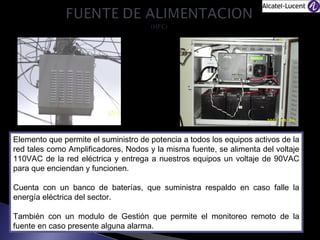 Elemento que permite el suministro de potencia a todos los equipos activos de la
red tales como Amplificadores, Nodos y la misma fuente, se alimenta del voltaje
110VAC de la red eléctrica y entrega a nuestros equipos un voltaje de 90VAC
para que enciendan y funcionen.
Cuenta con un banco de baterías, que suministra respaldo en caso falle la
energía eléctrica del sector.
También con un modulo de Gestión que permite el monitoreo remoto de la
fuente en caso presente alguna alarma.

 