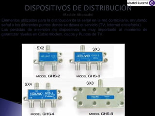 Elementos utilizados para la distribución de la señal en la red domiciliaria, enrutando
señal a los diferentes puntos donde se desea el servicio (TV, Internet o telefonía)
Las perdidas de inserción de dispositivos es muy importante al momento de
garantizar niveles en Cable Modem, decos y Puntos de TV.
SX2

SX4

SX3

SX8

 