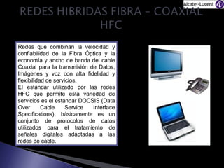 Redes que combinan la velocidad y
confiabilidad de la Fibra Óptica y la
economía y ancho de banda del cable
Coaxial para la transmisión de Datos,
Imágenes y voz con alta fidelidad y
flexibilidad de servicios.
El estándar utilizado por las redes
HFC que permite esta variedad de
servicios es el estándar DOCSIS (Data
Over
Cable
Service
Interface
Specifications), básicamente es un
conjunto de protocolos de datos
utilizados para el tratamiento de
señales digitales adaptadas a las
redes de cable.

 