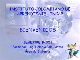 INSTITUTO COLOMBIANO DE
   APRENDIZAJE - INCAP



     BIENVENIDOS

       SEMESTRE B-2012
 Formador: Ing. Heladio Polo Castro
        Área de Sistemas
 