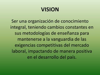 VISIONSer una organización de conocimiento integral, teniendo cambios constantes en sus metodologías de enseñanza para mantenerse a la vanguardia de las exigencias competitivas del mercado laboral, impactando de manera positiva en el desarrollo del país.