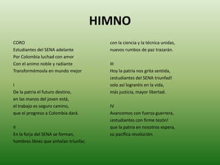 HIMNOCOROEstudiantes del SENA adelantePor Colombia luchad con amorCon el animo noble y radianteTransformémosla en mundo mejorIDe la patria el futuro destino,en las manos del joven está,el trabajo es seguro camino,que el progreso a Colombia dará.IIEn la forja del SENA se forman,hombres libres que anhelan triunfar,con la ciencia y la técnica unidas,nuevos rumbos de paz trazarán.IIIHoy la patria nos grita sentida,¡estudiantes del SENA triunfad!solo así lograréis en la vida,más justicia, mayor libertad.IVAvancemos con fuerza guerrera,¡estudiantes con firme tezón!que la patria en nosotros espera,su pacífica revolución.