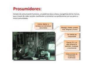 Prosumidores : Canales de comunicación humanos, un poderoso boca a boca, evangelistas de las marcas, que a través de redes sociales manifiestan y convienen sus preferencias con sus pares o micro comunidades. Navega, chatea, postea, vota, bloguea y busca “ Oye la TV” y si algo le llama la atención, investiga y recomienda Coleccionista de contenidos multimedia Libros, diarios  y revistas son de lectura secundaria Su celular es inseparable 