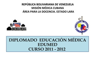 REPÚBLICA BOLIVARIANA DE VENEZUELA
           MISIÓN MÉDICA CUBANA
     ÁREA PARA LA DOCENCIA. ESTADO LARA




DIPLOMADO EDUCACIÓN MÉDICA
         EDUMED
      CURSO 2011 - 2012
 