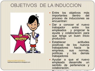 OBJETIVOS DE LA INDUCCION
                                     Entre    los objetivos más
                                      importantes    dentro     del
                                      proceso de inducciones se
                                      encuentran:
                                     Dar a conocer el nuevo
                                      trabajador     entre       los
                                      empleados y propiciar la
                                      ayuda y colaboración para
                                      que tenga un buen inicio
                                      productivo
                                     Establecer          actitudes
                                      positivas de los nuevos
                                      trabajadores     hacia       la
                                      empresa,     sus     normas,
                                      políticas y los demás
                                      trabajadores
Induccion%5B1%5D%5B1%                Ayudar a que el nuevo
lizethsanchezperdomo.blogspot.com     empleado desarrolle un
                                      sentido de pertenencia y
                                      colaboración.
 