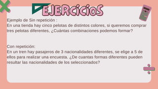 Ejemplo de Sin repetición :
En una tienda hay cinco pelotas de distintos colores, si queremos comprar
tres pelotas diferentes, ¿Cuántas combinaciones podemos formar?
Con repetición:
En un tren hay pasajeros de 3 nacionalidades diferentes, se elige a 5 de
ellos para realizar una encuesta. ¿De cuantas formas diferentes pueden
resultar las nacionalidades de los seleccionados?
EJERCICIOS
EJERCICIOS
 