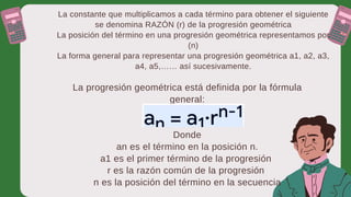 La constante que multiplicamos a cada término para obtener el siguiente
se denomina RAZÓN (r) de la progresión geométrica
La posición del término en una progresión geométrica representamos por
(n)
La forma general para representar una progresión geométrica a1, a2, a3,
a4, a5,…… así sucesivamente.
La progresión geométrica está definida por la fórmula
general:
Donde
an es el término en la posición n.
a1 es el primer término de la progresión
r es la razón común de la progresión
n es la posición del término en la secuencia
 