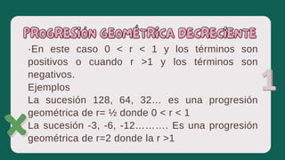 ·En este caso 0 ˂ r ˂ 1 y los términos son
positivos o cuando r ˃1 y los términos son
negativos.
Ejemplos
La sucesión 128, 64, 32… es una progresión
geométrica de r= ½ donde 0 ˂ r ˂ 1
La sucesión -3, -6, -12………. Es una progresión
geométrica de r=2 donde la r ˃1
PROGRESIÓN GEOMÉTRICA DECRECIENTE
PROGRESIÓN GEOMÉTRICA DECRECIENTE
 