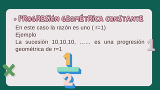 En este caso la razón es uno ( r=1)
Ejemplo
La sucesión 10,10,10, …… es una progresión
geométrica de r=1
• PROGRESIÓN GEOMÉTRICA CONSTANTE
• PROGRESIÓN GEOMÉTRICA CONSTANTE
 