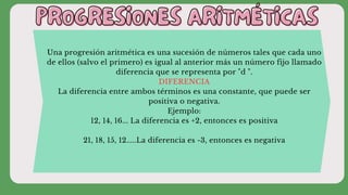 PROGRESIONES ARITMÉTICAS
PROGRESIONES ARITMÉTICAS
Una progresión aritmética es una sucesión de números tales que cada uno
de ellos (salvo el primero) es igual al anterior más un número fijo llamado
diferencia que se representa por "d ".
DIFERENCIA
La diferencia entre ambos términos es una constante, que puede ser
positiva o negativa.
Ejemplo:
12, 14, 16... La diferencia es +2, entonces es positiva
21, 18, 15, 12.....La diferencia es -3, entonces es negativa
 