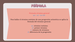 FÓRMULA
FÓRMULA
Fórmula término general
an = a1 + (n-1)d
Para hallar el término enésimo de una progresión aritmética se aplica la
fórmula del término general:
an: término enésimo
a1: primer término
n: número de términos
d: diferencia de la progresión
 