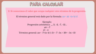 PARA CALCULAR
PARA CALCULAR
2. Si conocemos el valor que ocupa cualquier otro término de la progresión.
El término general está dado por la fórmula: an= ak +(n-k) d
Ejemplo:
Progresión aritmética: _, 3, -2, -7, -12...
a4= -7
d= -5
Término general: an= -7+(n-4) (-5)= -7 -5n + 20= -5n +13
 