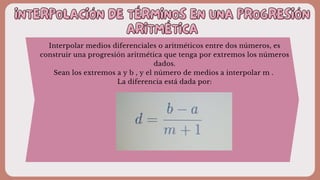 INTERPOLACIÓN DE TÉRMINOS EN UNA PROGRESIÓN
INTERPOLACIÓN DE TÉRMINOS EN UNA PROGRESIÓN
ARITMÉTICA
ARITMÉTICA
Interpolar medios diferenciales o aritméticos entre dos números, es
construir una progresión aritmética que tenga por extremos los números
dados.
Sean los extremos a y b , y el número de medios a interpolar m .
La diferencia está dada por:
 