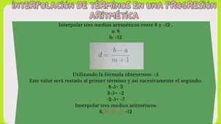 INTERPOLACIÓN DE TÉRMINOS EN UNA PROGRESIÓN
INTERPOLACIÓN DE TÉRMINOS EN UNA PROGRESIÓN
ARITMÉTICA
ARITMÉTICA
Interpolar tres medios aritméticos entre 8 y -12 .
a: 8
b: -12
Utilizando la fórmula obtenemos: -5
Este valor será restado al primer término y así sucesivamente el segundo:
8-5= 3
3-5= -2
-2-5= -7
Interpolar tres medios aritméticos
8, 3, -2, -7, -12
 