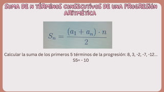 SUMA DE N TÉRMINOS CONSECUTIVOS DE UNA PROGRESIÓN
SUMA DE N TÉRMINOS CONSECUTIVOS DE UNA PROGRESIÓN
ARITMÉTICA
ARITMÉTICA
Calcular la suma de los primeros 5 términos de la progresión: 8, 3, -2, -7, -12...
S5= - 10
 