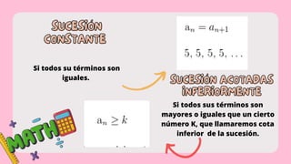 SUCESIÓN
SUCESIÓN
CONSTANTE
CONSTANTE
Si todos su términos son
iguales.
SUCESIÓN ACOTADAS
SUCESIÓN ACOTADAS
INFERIORMENTE
INFERIORMENTE
Si todos sus términos son
mayores o iguales que un cierto
número K, que llamaremos cota
inferior de la sucesión.
 