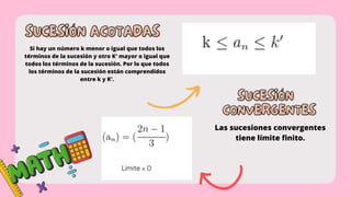 SUCESIÓN ACOTADAS
SUCESIÓN ACOTADAS
Si hay un número k menor o igual que todos los
términos de la sucesión y otro K' mayor o igual que
todos los términos de la sucesión. Por lo que todos
los términos de la sucesión están comprendidos
entre k y K'.
SUCESIÓN
SUCESIÓN
CONVERGENTES
CONVERGENTES
Las sucesiones convergentes
tiene límite finito.
 