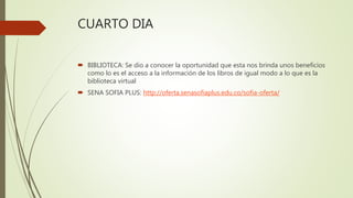 CUARTO DIA
 BIBLIOTECA: Se dio a conocer la oportunidad que esta nos brinda unos beneficios
como lo es el acceso a la información de los libros de igual modo a lo que es la
biblioteca virtual
 SENA SOFIA PLUS: http://oferta.senasofiaplus.edu.co/sofia-oferta/
 