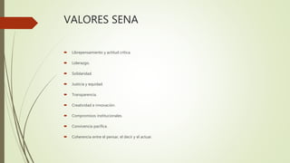 VALORES SENA
 Librepensamiento y actitud crítica.
 Liderazgo.
 Solidaridad.
 Justicia y equidad.
 Transparencia.
 Creatividad e innovación.
 Compromisos institucionales.
 Convivencia pacífica.
 Coherencia entre el pensar, el decir y el actuar.
 