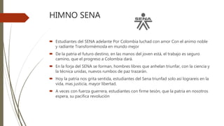 HIMNO SENA
 Estudiantes del SENA adelante Por Colombia luchad con amor Con el animo noble
y radiante Transformémosla en mundo mejor
 De la patria el futuro destino, en las manos del joven está, el trabajo es seguro
camino, que el progreso a Colombia dará.
 En la forja del SENA se forman, hombres libres que anhelan triunfar, con la ciencia y
la técnica unidas, nuevos rumbos de paz trazarán.
 Hoy la patria nos grita sentida, estudiantes del Sena triunfad solo así lograreis en la
vida, mas justicia, mayor libertad.
 A veces con fuerza guerrera, estudiantes con firme tesón, que la patria en nosotros
espera, su pacifica revolución
 