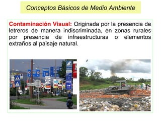 Contaminación Visual: Originada por la presencia de
letreros de manera indiscriminada, en zonas rurales
por presencia de infraestructuras o elementos
extraños al paisaje natural.
Conceptos Básicos de Medio Ambiente
 