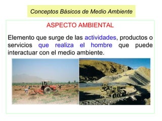 ASPECTO AMBIENTAL
Elemento que surge de las actividades, productos o
servicios que realiza el hombre que puede
interactuar con el medio ambiente.
Conceptos Básicos de Medio Ambiente
 