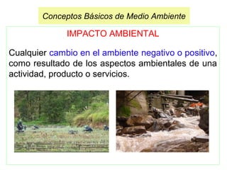 IMPACTO AMBIENTAL
Cualquier cambio en el ambiente negativo o positivo,
como resultado de los aspectos ambientales de una
actividad, producto o servicios.
Conceptos Básicos de Medio Ambiente
 