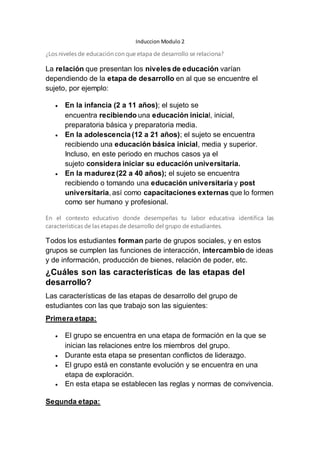 Induccion Modulo 2
¿Los niveles de educación con que etapa de desarrollo se relaciona?
La relación que presentan los niveles de educación varían
dependiendo de la etapa de desarrollo en al que se encuentre el
sujeto, por ejemplo:
 En la infancia (2 a 11 años); el sujeto se
encuentra recibiendo una educación inicial, inicial,
preparatoria básica y preparatoria media.
 En la adolescencia (12 a 21 años); el sujeto se encuentra
recibiendo una educación básica inicial, media y superior.
Incluso, en este periodo en muchos casos ya el
sujeto considera iniciar su educación universitaria.
 En la madurez (22 a 40 años); el sujeto se encuentra
recibiendo o tomando una educación universitaria y post
universitaria, así como capacitaciones externas que lo formen
como ser humano y profesional.
En el contexto educativo donde desempeñas tu labor educativa identifica las
características de las etapas de desarrollo del grupo de estudiantes.
Todos los estudiantes forman parte de grupos sociales, y en estos
grupos se cumplen las funciones de interacción, intercambio de ideas
y de información, producción de bienes, relación de poder, etc.
¿Cuáles son las características de las etapas del
desarrollo?
Las características de las etapas de desarrollo del grupo de
estudiantes con las que trabajo son las siguientes:
Primera etapa:
 El grupo se encuentra en una etapa de formación en la que se
inician las relaciones entre los miembros del grupo.
 Durante esta etapa se presentan conflictos de liderazgo.
 El grupo está en constante evolución y se encuentra en una
etapa de exploración.
 En esta etapa se establecen las reglas y normas de convivencia.
Segunda etapa:
 