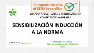 SENSIBILIZACIÓN INDUCCIÓN
A LA NORMA
PROCESO DE EVALUACIÓN Y CERTIFICACIÓN DE
COMPETENCIAS LABORALES
REGIONAL ATLÁNTICO
CENTRO DE COMERCIO Y SERVICIOS
2023
 