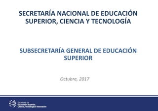 SECRETARÍA NACIONAL DE EDUCACIÓN
SUPERIOR, CIENCIA Y TECNOLOGÍA
SUBSECRETARÍA GENERAL DE EDUCACIÓN
SUPERIOR
Octubre, 2017
 