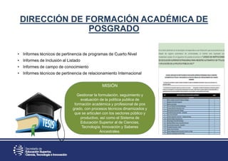 DIRECCIÓN DE FORMACIÓN ACADÉMICA DE
POSGRADO
• Informes técnicos de pertinencia de programas de Cuarto Nivel
• Informes de Inclusión al Listado
• Informes de campo de conocimiento
• Informes técnicos de pertinencia de relacionamiento Internacional
MISIÓN
Gestionar la formulación, seguimiento y
evaluación de la política publica de
formación académica y profesional de pos
grado, con procesos técnicos dinamizados y
que se articulen con los sectores público y
productivo, así como el Sistema de
Educación Superior al de Ciencias,
Tecnología, Innovación y Saberes
Ancestrales.
 